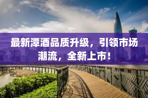 最新潭酒品质升级，引领市场潮流，全新上市！