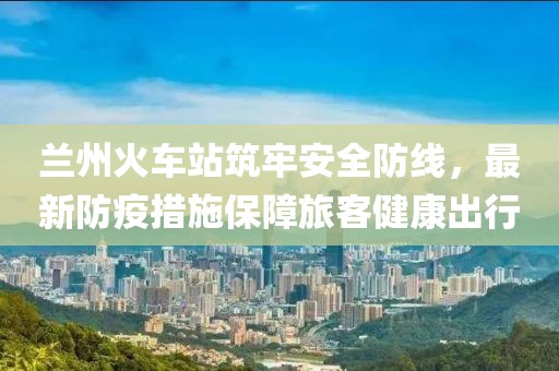 兰州火车站筑牢安全防线，最新防疫措施保障旅客健康出行