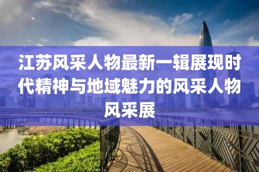 江苏风采人物最新一辑展现时代精神与地域魅力的风采人物风采展