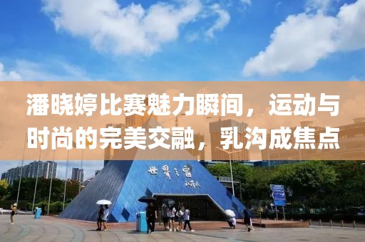 潘晓婷比赛魅力瞬间，运动与时尚的完美交融，乳沟成焦点