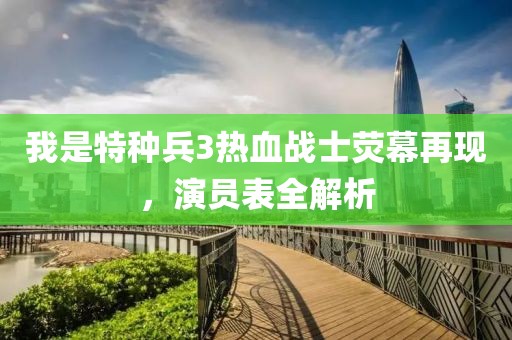 我是特种兵3热血战士荧幕再现，演员表全解析