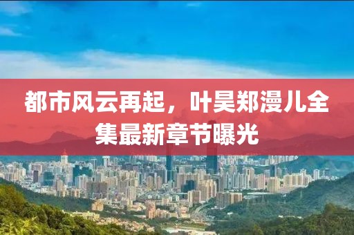 都市风云再起，叶昊郑漫儿全集最新章节曝光