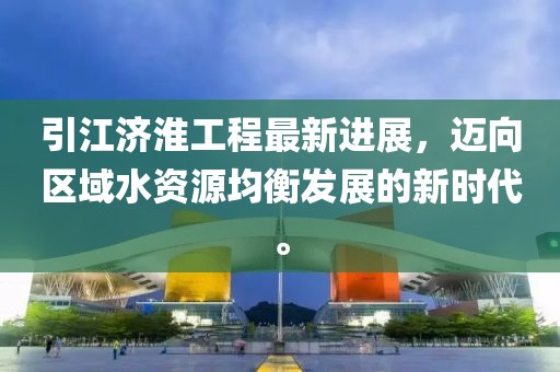 引江济淮工程最新进展，迈向区域水资源均衡发展的新时代。