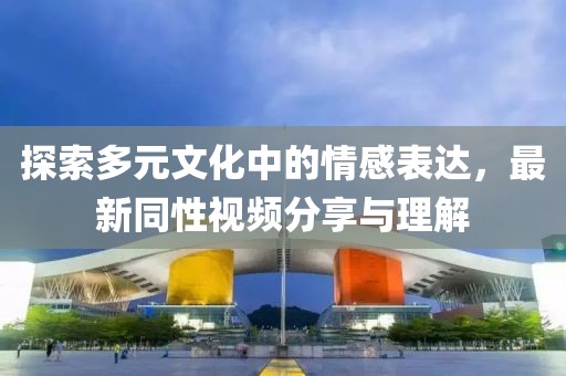 探索多元文化中的情感表达，最新同性视频分享与理解