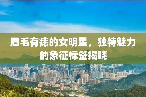 眉毛有痣的女明星，独特魅力的象征标签揭晓