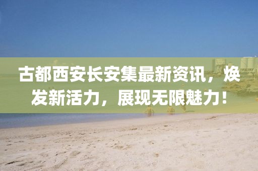 古都西安长安集最新资讯，焕发新活力，展现无限魅力！
