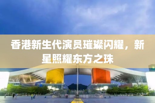 香港新生代演员璀璨闪耀，新星照耀东方之珠