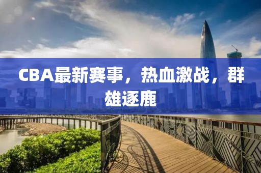 CBA最新赛事，热血激战，群雄逐鹿