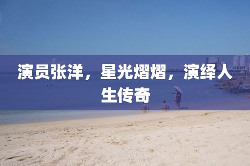 演员张洋，星光熠熠，演绎人生传奇