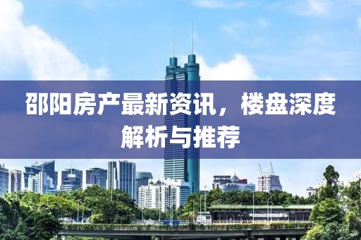 邵阳房产最新资讯，楼盘深度解析与推荐
