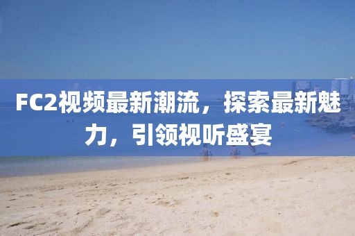 FC2视频最新潮流，探索最新魅力，引领视听盛宴