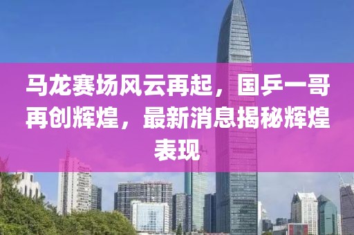马龙赛场风云再起，国乒一哥再创辉煌，最新消息揭秘辉煌表现