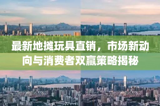 最新地摊玩具直销，市场新动向与消费者双赢策略揭秘