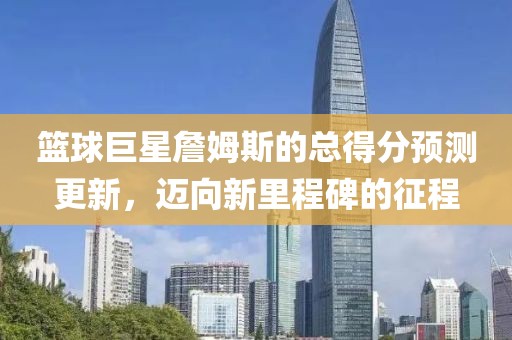 篮球巨星詹姆斯的总得分预测更新，迈向新里程碑的征程