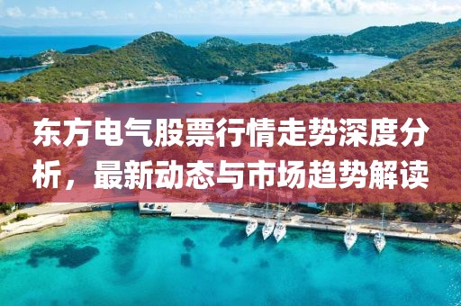 东方电气股票行情走势深度分析，最新动态与市场趋势解读