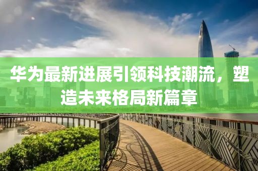 华为最新进展引领科技潮流，塑造未来格局新篇章