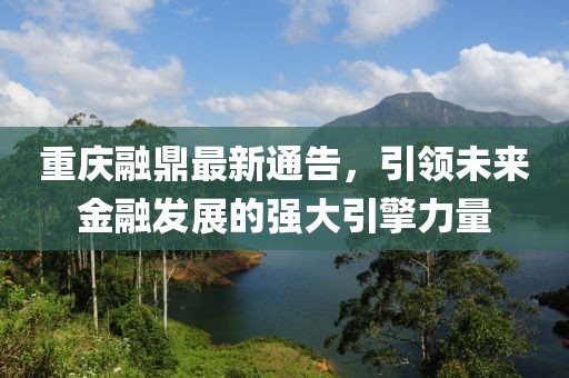 重庆融鼎最新通告，引领未来金融发展的强大引擎力量