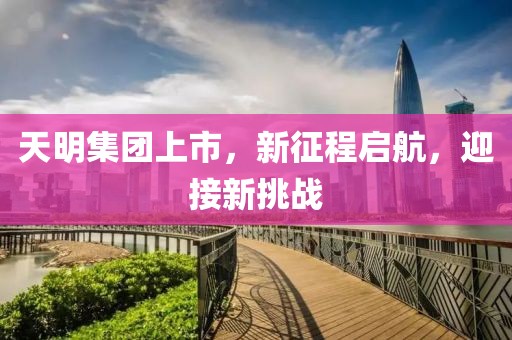 天明集团上市，新征程启航，迎接新挑战