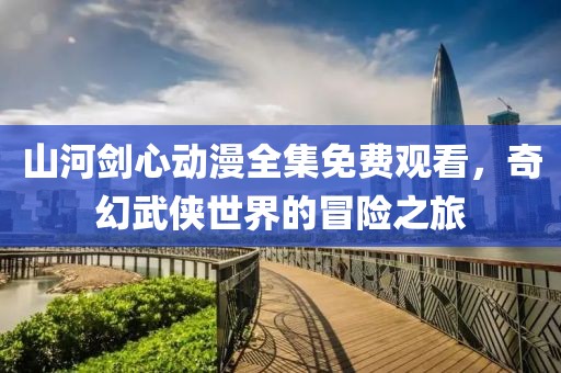 山河剑心动漫全集免费观看，奇幻武侠世界的冒险之旅