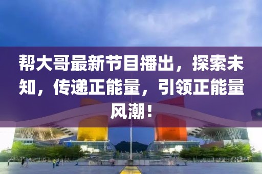帮大哥最新节目播出，探索未知，传递正能量，引领正能量风潮！
