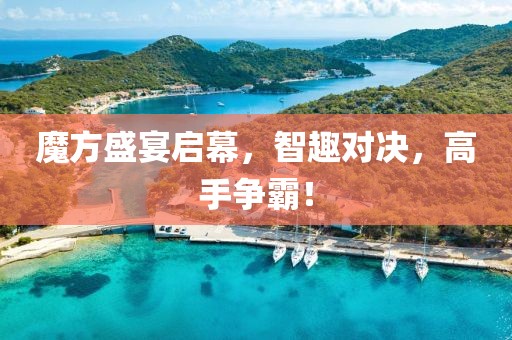 魔方盛宴启幕，智趣对决，高手争霸！