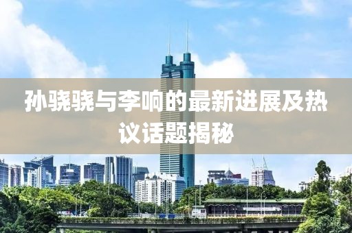 孙骁骁与李响的最新进展及热议话题揭秘