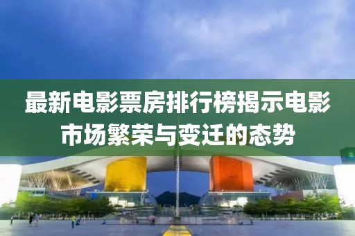 最新电影票房排行榜揭示电影市场繁荣与变迁的态势