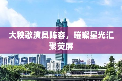 大秧歌演员阵容，璀璨星光汇聚荧屏