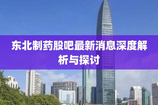 东北制药股吧最新消息深度解析与探讨