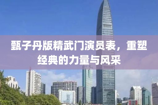 甄子丹版精武门演员表，重塑经典的力量与风采