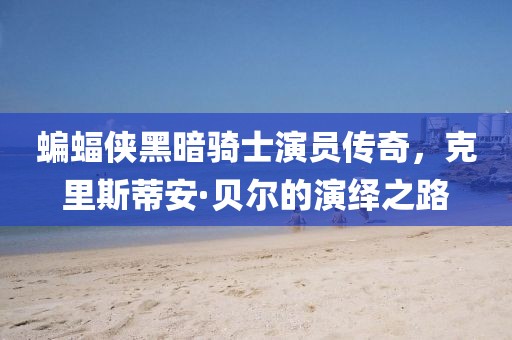 蝙蝠侠黑暗骑士演员传奇，克里斯蒂安·贝尔的演绎之路