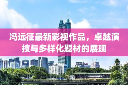 冯远征最新影视作品，卓越演技与多样化题材的展现
