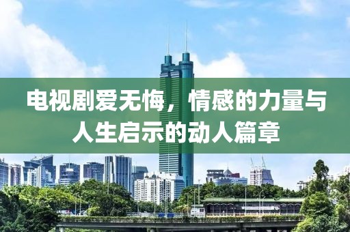 电视剧爱无悔，情感的力量与人生启示的动人篇章