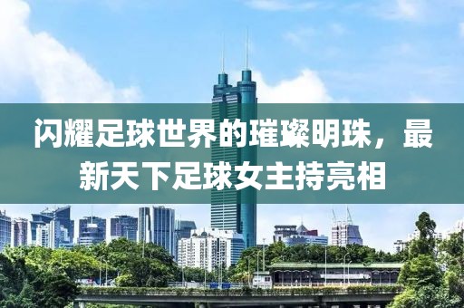 闪耀足球世界的璀璨明珠，最新天下足球女主持亮相