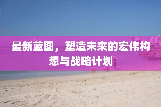 最新蓝图，塑造未来的宏伟构想与战略计划