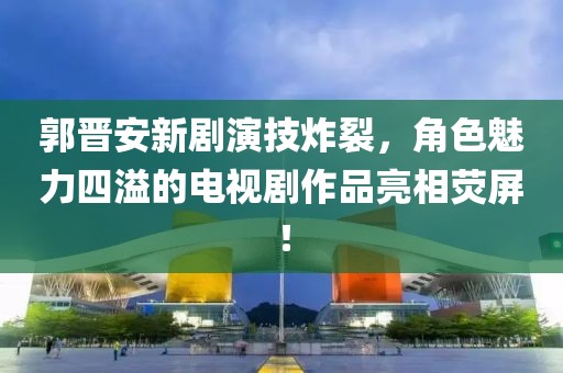 郭晋安新剧演技炸裂，角色魅力四溢的电视剧作品亮相荧屏！