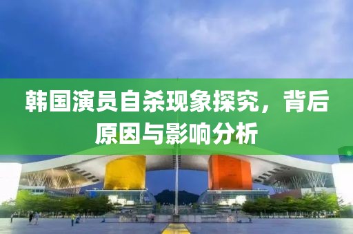 韩国演员自杀现象探究，背后原因与影响分析