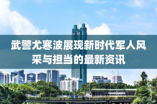 武警尤寒波展现新时代军人风采与担当的最新资讯