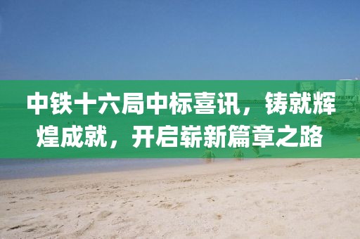 中铁十六局中标喜讯，铸就辉煌成就，开启崭新篇章之路