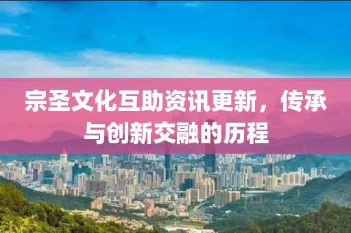 宗圣文化互助资讯更新，传承与创新交融的历程
