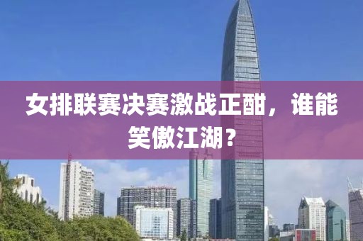 女排联赛决赛激战正酣，谁能笑傲江湖？