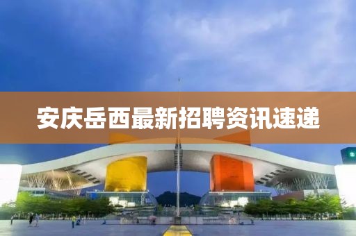 安庆岳西最新招聘资讯速递