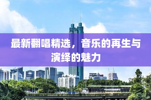 最新翻唱精选，音乐的再生与演绎的魅力