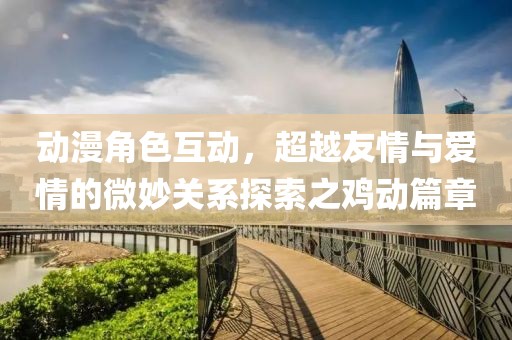 动漫角色互动，超越友情与爱情的微妙关系探索之鸡动篇章