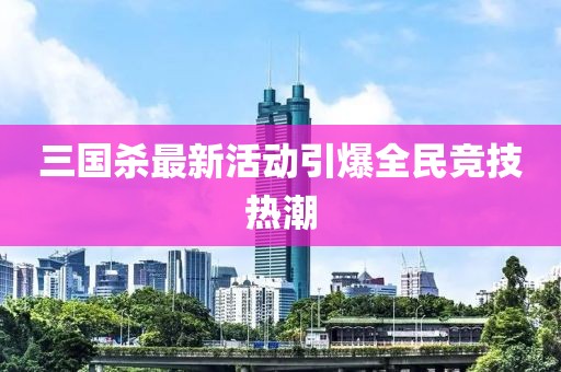 三国杀最新活动引爆全民竞技热潮