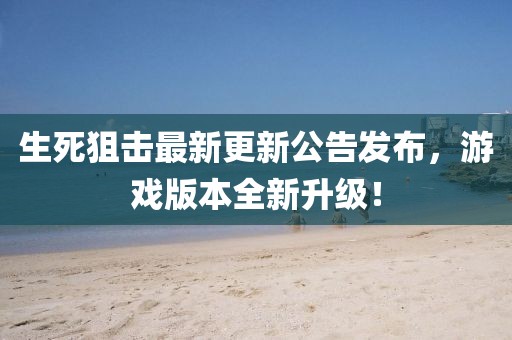 生死狙击最新更新公告发布，游戏版本全新升级！