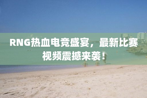 RNG热血电竞盛宴，最新比赛视频震撼来袭！