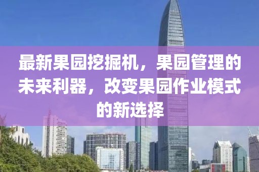 最新果园挖掘机，果园管理的未来利器，改变果园作业模式的新选择