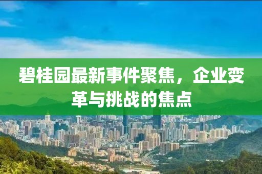碧桂园最新事件聚焦，企业变革与挑战的焦点
