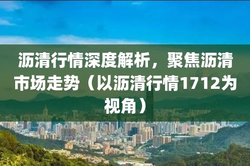 沥清行情深度解析，聚焦沥清市场走势（以沥清行情1712为视角）